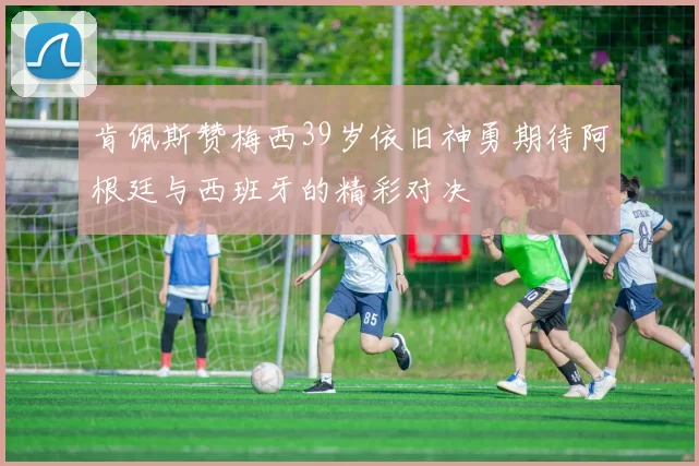 肯佩斯赞梅西39岁依旧神勇期待阿根廷与西班牙的精彩对决