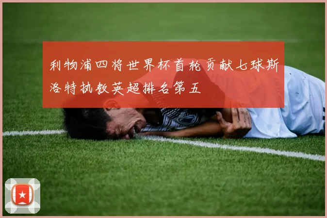 利物浦四将世界杯首轮贡献七球斯洛特执教英超排名第五