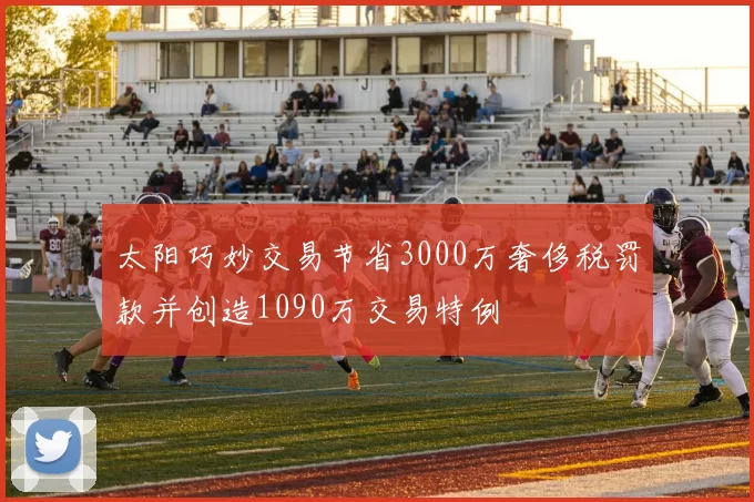 太阳巧妙交易节省3000万奢侈税罚款并创造1090万交易特例