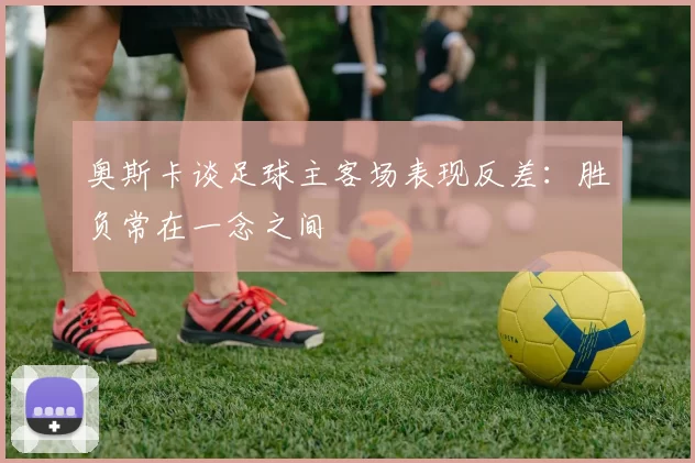 奥斯卡谈足球主客场表现反差：胜负常在一念之间