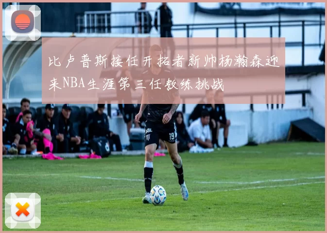 比卢普斯接任开拓者新帅杨瀚森迎来NBA生涯第三任教练挑战