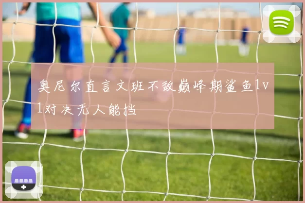 奥尼尔直言文班不敌巅峰期鲨鱼1v1对决无人能挡