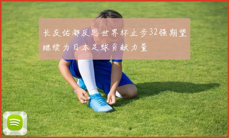 长友佑都反思世界杯止步32强期望继续为日本足球贡献力量