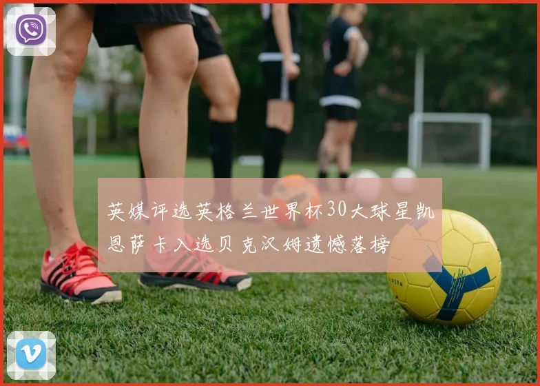 英媒评选英格兰世界杯30大球星凯恩萨卡入选贝克汉姆遗憾落榜